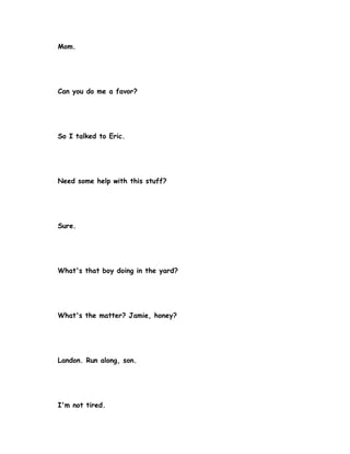 Mom.




Can you do me a favor?




So I talked to Eric.




Need some help with this stuff?




Sure.




What's that boy doing in the yard?




What's the matter? Jamie, honey?




Landon. Run along, son.




I'm not tired.
 