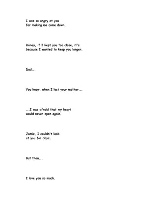 I was so angry at you
for making me come down.




Honey, if I kept you too close, it's
because I wanted to keep you longer.




Dad...




You know, when I lost your mother...




...I was afraid that my heart
would never open again.




Jamie, I couldn't look
at you for days.




But then...




I love you so much.
 