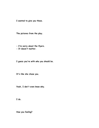 I wanted to give you these.




The pictures from the play.




- I'm sorry about the flyers.
- It doesn't matter.




I guess you're with who you should be.




It's like she chose you.




Yeah, I don't even know why.




I do.




How you feeling?
 