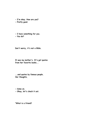 - I'm okay. How are you?
- Pretty good.




- I have something for you.
- You do?




Don't worry, it's not a Bible.




It was my mother's. It's got quotes
from her favorite books...




...and quotes by famous people.
Her thoughts.




- Come on.
- Okay, let's check it out.




"What is a friend?
 