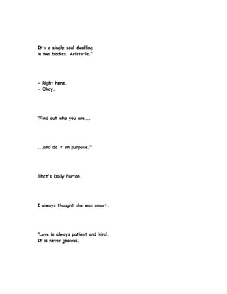 It's a single soul dwelling
in two bodies. Aristotle."




- Right here.
- Okay.




"Find out who you are...




...and do it on purpose."




That's Dolly Parton.




I always thought she was smart.




"Love is always patient and kind.
It is never jealous.
 