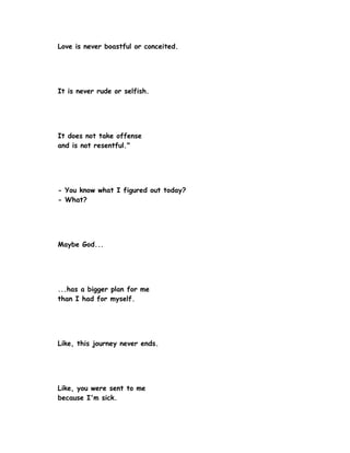 Love is never boastful or conceited.




It is never rude or selfish.




It does not take offense
and is not resentful."




- You know what I figured out today?
- What?




Maybe God...




...has a bigger plan for me
than I had for myself.




Like, this journey never ends.




Like, you were sent to me
because I'm sick.
 