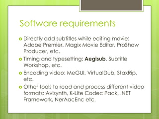 Software requirements
 Directly add subtitles while editing movie:
Adobe Premier, Magix Movie Editor, ProShow
Producer, etc.
 Timing and typesetting: Aegisub, Subtitle
Workshop, etc.
 Encoding video: MeGUI, VirtualDub, StaxRip,
etc.
 Other tools to read and process different video
formats: Avisynth, K-Lite Codec Pack, .NET
Framework, NerAacEnc etc.
 