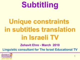 1
Subtitling
Unique constraints
in subtitles translation
in Israeli TV
Zehavit Ehre - March 2010
Linguistic consultant for The Israel Educational TV
 