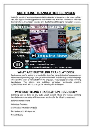 SUBTITLING TRANSLATION SERVICES
Need for subtitling and subtitling translation services is on-demand like never before.
The new digital streaming platforms have made sure that their content has reached
the micro-level. it had been possible only due to the subtitling and translation services.
WHAT ARE SUBTITLING TRANSLATIONS?
For instance, you're watching a remote film. there's a transcription that's appearing on
the screen in your language. You get these translated subtitles in your own language
when the first script is translated from the language. This process is named subtitling
translations. The clients hire subtitling translation services to urge the
right subtitles which will not change the meaning of the dialogue.
WHY SUBTITLING TRANSLATION REQUIRED?
Subtitling can be done for any audio-visual content. There are various subtitling
translation services online which provides services for the following purposes-
Entertainment Content
Animation Cartoons
Commercial Informative Videos
Promotions and Ad Agencies
News Industry
 