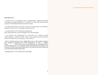 Cinco intentos filosóficos, Tras la técnica
REFERENCIAS
- ACERCA DEL FUNDAMENTO DEL COMPRENDER, RÜDIGER BUBNER
Universidad de Tubinga. ISEGORíA I 5 (1992) pp.5-16 https://pdfs.semanticscholar.
org/2bc8/61363483ef9016bf750136d3c1b02557e61f.pdf
- LA PREGUNTA POR LA TÉCNICA. https://www.educantabria.es/docs/Digitales/
Bachiller/CITEXFI/citex/CIT/Heidegger/heideggertexto.pdf
– (S) SERENIDAD (1955), MARTIN HEIDEGGER.
https://apuntesfilosoficos.cl/textos/Heidegger%20-%20Serenidad.pdf
- LA CRÍTICA DE HEIDEGGER AL CONCEPTO DE VERDAD COMO
ADECUACIÓN, CARLOS ISLER SOTO http://repositorio.uchile.cl/bitstream/
handle/2250/108992/isler_c.pdf?sequence=3&isAllowed=y
- SER Y ACCIÓN SOCIAL EN EL HORIZONTE DE LA REFLEXIÓN ACERCA
DEL TIEMPO DESARROLLADA POR HEIDEGGER EN SER Y TIEMPO
(2014) https://scielo.conicyt.cl/scielo.php?script=sci_arttext&pid=S0718-
22012014000200015#:~:text=Heidegger%20devela%20el%20secreto%20de,la%20
inmersi%C3%B3n%20en%20lo%20uno.&text=Es%20bien%20cierto%20que%20
el,en%20la%20posibilidad%20de%20ser.
- HEIDEGGER Y LA CUESTIÓN DEL SER (2004)
21
 