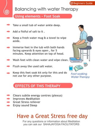Take a small tub of water ankle deep.
Add a fistful of salt to it .
Keep a fresh water mug & a towel to wipe
aside.
Immerse feet in the tub with both hands
facing upwards & eyes open , for 5
minutes. Keep attention on top of head.
Wash feet with clean water and wipe clean.
Flush away the used salt water.
Keep this feet soak kit only for this and do
not use for any other purpose.
EFFECTS OF THIS THERAPY
Clears subtle energy centres (plexus)
Improves Meditation
Great Stress reliever
Enjoy sound Sleep
Have a Great Stress free day
Foot soaking
Water Therapy
For any questions or information about Meditation
you can ask our SAHAJAYOGA FACILITATORS
Water
Mug
Towel
Napkin
Aluminum vessel
Using elements – Foot Soak
Balancing with water Therapy
Beginners Guide
 