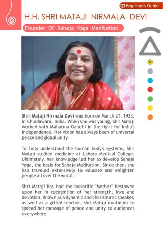 Shri Mataji Nirmala Devi was born on March 21, 1923,
in Chindawara, India. When she was young, Shri Mataji
worked with Mahatma Gandhi in the fight for India's
Independence. Her vision has always been of universal
peace and global unity.
To fully understand the human body's systems, Shri
Mataji studied medicine at Lahore Medical College.
Ultimately, her knowledge led her to develop Sahaja
Yoga, the basis for Sahaja Meditation. Since then, she
has traveled extensively to educate and enlighten
people all over the world.
Shri Mataji has had the honorific "Mother" bestowed
upon her in recognition of her strength, love and
devotion. Known as a dynamic and charismatic speaker,
as well as a gifted teacher, Shri Mataji continues to
spread her message of peace and unity to audiences
everywhere.
Beginners Guide
H.H. SHRI MATAJI NIRMALA DEVI
Founder Of Sahaja Yoga Meditation
 