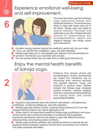 Experience emotional well-being
and self-improvement.
The inner calm that is part of the Sahaja
yoga experience boosts your
emotional resilience. This ensures your
ability to cope with stress now and in
the future. Sahaja yoga also helps to
restore balance internally and
externally in your life. It helps build self-
e s t e e m i n r e l a t i o n s h i p s a n d
accomplishments, repairs any
negative feelings, and brings peace
and contentment.
 Kundalini energy extends beyond the meditation period and into your daily
life. Thus, you benefit from meditation, yoga, and self-realization.
 Sahaja yoga helps you to self-regulate your attention and concentration on
the present. It enhances your openness and curiosity.
 You will quickly realize how you take time to make good decisions by
Evidence from several clinical and
neurobiological studies demonstrate
the impact that meditation has on
influencing brain chemical activities
that regulate attention, mood, and
emotions in positive ways. Studies
indicate that Sahaja yoga increases
positive emotions, reduces negative
emotions, improves emotional flexibility
and coping skills, and overall
psychological stability.
 Cognitive improvements were also found in self-esteem, self-awareness,
mindfulness, emotional intelligence, and self-realization.
 Sahaja yoga also relieves anxiety, improves blood pressure,[11] may help
manage asthma,[12]and may relieve depression.[13]
 Stress relief is the base-level benefit for Sahaja yoga practitioners and some
clinical results have confirmed that belief. It is believed that thoughtless
awareness significantly improves the ability to cope with difficult events by
reducing stress and boosting positive emotions.
 Sahaja yoga confronts addiction and substance abuse by rewiring the old
pleasure-reward-motivation patterns that the brain has learned over a lifetime.
This helps eradicate bad habits.
6
2
Enjoy the mental health benefits
of Sahaja yoga.
Beginners Guide
 