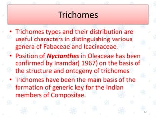 Trichomes
• Trichomes types and their distribution are
useful characters in distinguishing various
genera of Fabaceae and Icacinaceae.
• Position of Nyctanthes in Oleaceae has been
confirmed by Inamdar( 1967) on the basis of
the structure and ontogeny of trichomes
• Trichomes have been the main basis of the
formation of generic key for the Indian
members of Compositae.
12
 