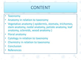 CONTENT
• Taxonomy
• Anatomy in relation to taxonomy
• Vegetative anatomy ( epidermis, stomata, trichomes,
stem anatomy, nodal anatomy, petiole anatomy, leaf
anatomy, sclereids, wood anatomy )
• Floral anatomy
• Cytology in relation to taxonomy
• Chemistry in relation to taxonomy
• Conclusion
• References
2
 