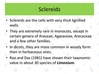 Sclereids
• Sclereids are the cells with very thick lignified
walls.
• They are extremely rare in monocots, except in
certain genera of Araceae, Agavaceae, Arecaceae
and a few other families.
• In dicots, they are more common in woody form
then in herbaceous ones.
• Rao and Das (1981) have shown their taxonomic
value in about 30 species of Limonium.
26
 