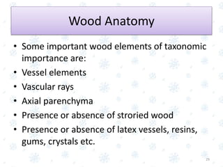 Wood Anatomy
• Some important wood elements of taxonomic
importance are:
• Vessel elements
• Vascular rays
• Axial parenchyma
• Presence or absence of stroried wood
• Presence or absence of latex vessels, resins,
gums, crystals etc.
29
 