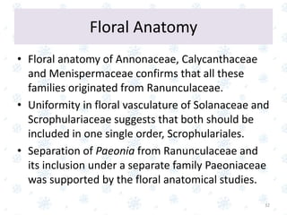 Floral Anatomy
• Floral anatomy of Annonaceae, Calycanthaceae
and Menispermaceae confirms that all these
families originated from Ranunculaceae.
• Uniformity in floral vasculature of Solanaceae and
Scrophulariaceae suggests that both should be
included in one single order, Scrophulariales.
• Separation of Paeonia from Ranunculaceae and
its inclusion under a separate family Paeoniaceae
was supported by the floral anatomical studies.
32
 