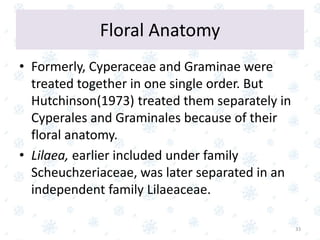 • Formerly, Cyperaceae and Graminae were
treated together in one single order. But
Hutchinson(1973) treated them separately in
Cyperales and Graminales because of their
floral anatomy.
• Lilaea, earlier included under family
Scheuchzeriaceae, was later separated in an
independent family Lilaeaceae.
33
Floral Anatomy
 