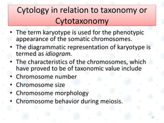 Cytology in relation to taxonomy or
Cytotaxonomy
• The term karyotype is used for the phenotypic
appearance of the somatic chromosomes.
• The diagrammatic representation of karyotype is
termed as idiogram.
• The characteristics of the chromosomes, which
have proved to be of taxonomic value include
• Chromosome number
• Chromosome size
• Chromosome morphology
• Chromosome behavior during meiosis.
35
 