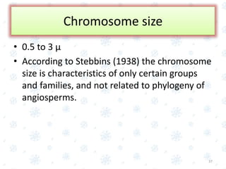 Chromosome size
• 0.5 to 3 µ
• According to Stebbins (1938) the chromosome
size is characteristics of only certain groups
and families, and not related to phylogeny of
angiosperms.
37
 