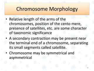 • Relative length of the arms of the
chromosomes, position of the cento mere,
presence of satellites, etc. are some character
of taxonomic significance
• A secondary contraction may be present near
the terminal end of a chromosome, separating
its small segments called satellite.
• Chromosome may be symmetrical and
asymmetrical
38
 