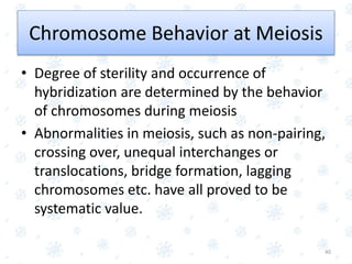 Chromosome Behavior at Meiosis
• Degree of sterility and occurrence of
hybridization are determined by the behavior
of chromosomes during meiosis
• Abnormalities in meiosis, such as non-pairing,
crossing over, unequal interchanges or
translocations, bridge formation, lagging
chromosomes etc. have all proved to be
systematic value.
40
 
