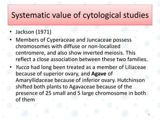 Systematic value of cytological studies
• Jackson (1971)
• Members of Cyperaceae and Juncaceae possess
chromosomes with diffuse or non-localized
centromere, and also show inverted meiosis. This
reflect a close association between these two families.
• Yucca had long been treated as a member of Liliaceae
because of superior ovary, and Agave of
Amaryllidaceae because of inferior ovary. Hutchinson
shifted both plants to Agavaceae because of the
presence of 25 small and 5 large chromosome in both
of them
41
 