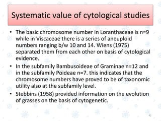 • The basic chromosome number in Loranthaceae is n=9
while in Viscaceae there is a series of aneuploid
numbers ranging b/w 10 and 14. Wiens (1975)
separated them from each other on basis of cytological
evidence.
• In the subfamily Bambusoideae of Graminae n=12 and
in the subfamily Poideae n=7. this indicates that the
chromosome numbers have proved to be of taxonomic
utility also at the subfamily level.
• Stebbins (1958) provided information on the evolution
of grasses on the basis of cytogenetic.
42
Systematic value of cytological studies
 
