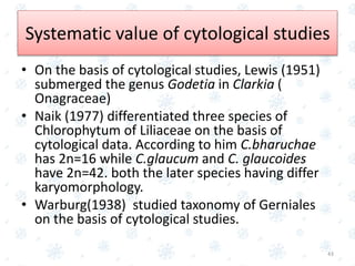 • On the basis of cytological studies, Lewis (1951)
submerged the genus Godetia in Clarkia (
Onagraceae)
• Naik (1977) differentiated three species of
Chlorophytum of Liliaceae on the basis of
cytological data. According to him C.bharuchae
has 2n=16 while C.glaucum and C. glaucoides
have 2n=42. both the later species having differ
karyomorphology.
• Warburg(1938) studied taxonomy of Gerniales
on the basis of cytological studies.
43
Systematic value of cytological studies
 