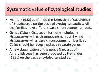 • Manton(1932) confirmed the formation of subdivision
of Brassicaceae on the basis of cytological studies. All
the families have different base chromosome numbers.
• Genus Cistus ( Cistaceae), formerly included in
Helianthemum, has chromosome number 8 while
Helianthemum has base chromosome number 9. so
Cistus should be recognized as a separate genus
• A new classification of the genus Narcissus of
Amaryllidaceae has been proposed by Frenandes
(1951) on the basis of cytological studies.
44
Systematic value of cytological studies
 