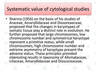 • Sharma (1956) on the basis of his studies of
Araceae, Amaryllidaceae and Diosoreaeceae,
proposed that the changes in karyotypes of
somatic tissue play a distinct role in evolution. He
further proposed that large chromosomes, low
chromosome number and symmetrical karyotype
represent a primitive status, while small
chromosomes, high chromosome number and
extreme asymmetry of karyotype present the
advance status. These principles provided
interesting results in taxonomy of Alismataceae,
Liliaceae, Amaryllidaceae and Dioscoreaceae.
45
Systematic value of cytological studies
 
