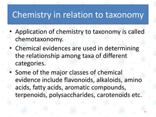 Chemistry in relation to taxonomy
• Application of chemistry to taxonomy is called
chemotaxonomy.
• Chemical evidences are used in determining
the relationship among taxa of different
categories.
• Some of the major classes of chemical
evidence include flavonoids, alkaloids, amino
acids, fatty acids, aromatic compounds,
terpenoids, polysaccharides, carotenoids etc.
46
 