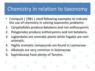 • Cronquist ( 1981 ) cited following examples to indicate
the use of chemistry in solving taxonomic problems:
1. Caryphyllales produce betalains and not anthocyanins
2. Polygonales produce anthocyanins and not betalains.
3. Juglandales are aromatic plants while Fagales are non-
aromatic.
4. Highly aromatic compounds are found in Lamiaceae
5. Alkaloids are very common in Solanaceae
6. Sapindaceae have plenty of Tannins.
47
Chemistry in relation to taxonomy
 