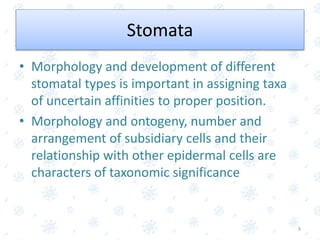 Stomata
• Morphology and development of different
stomatal types is important in assigning taxa
of uncertain affinities to proper position.
• Morphology and ontogeny, number and
arrangement of subsidiary cells and their
relationship with other epidermal cells are
characters of taxonomic significance
9
 