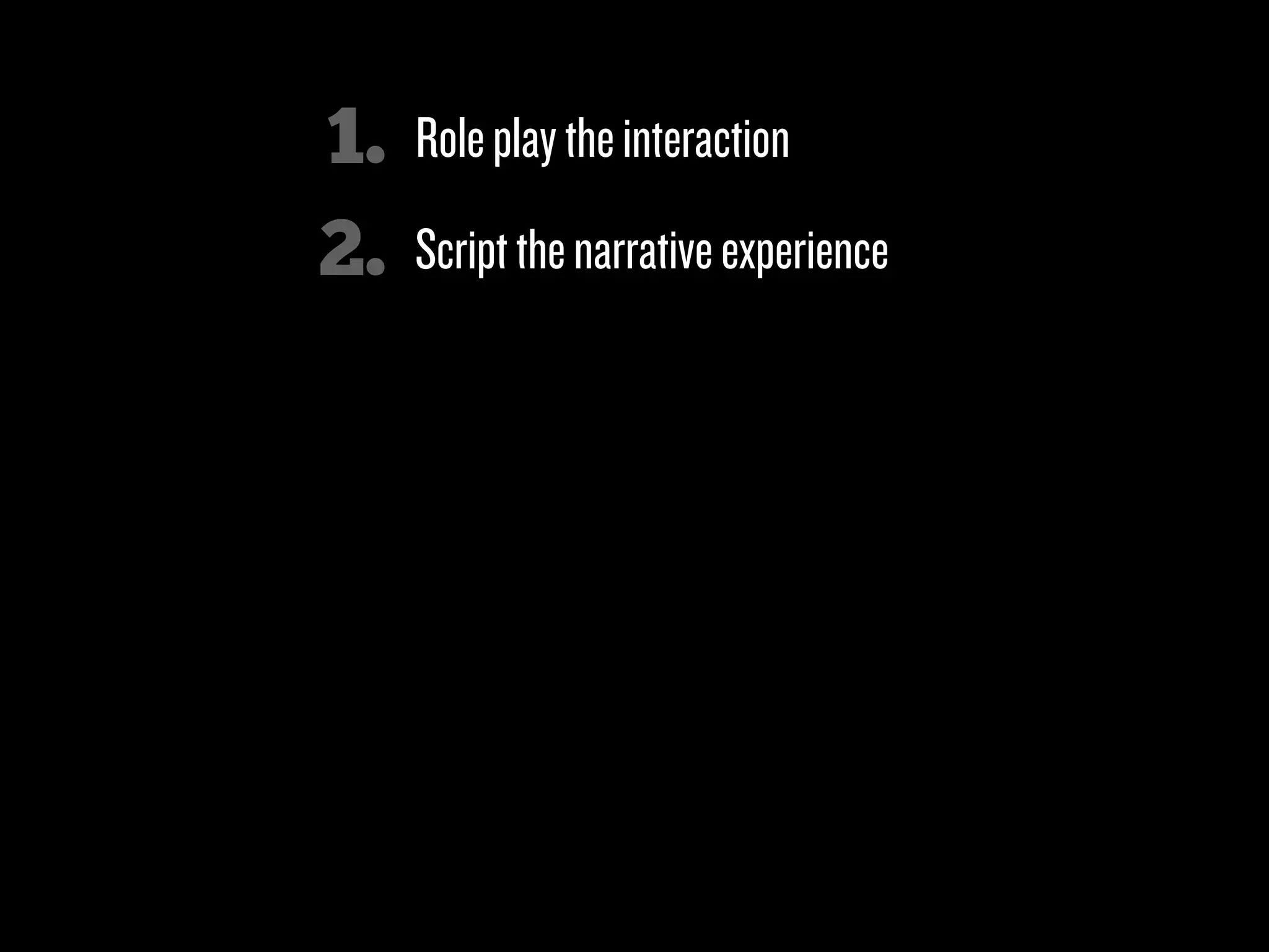 1.   Role play the interaction
2.   Script the narrative experience

3.   Break down compound requests into
     simple next steps (sequencing)

4.   Minimize the number of choices (& actions)
     a person has to make at any one moment

5.   Look for “micromoments”

6.   Clicks over characters!
 