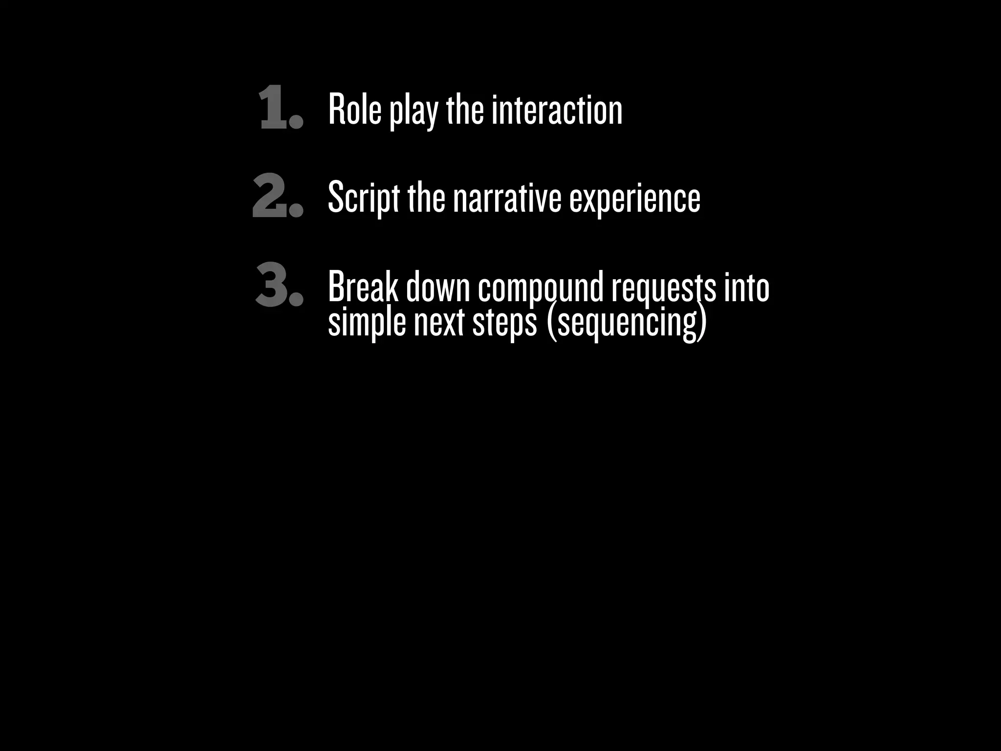 1.   Role play the interaction
2.   Script the narrative experience

3.   Break down compound requests into
     simple next steps (sequencing)

4.   Minimize the number of choices (& actions)
     a person has to make at any one moment

5.   Look for “micromoments”

6.   Clicks over characters!
 