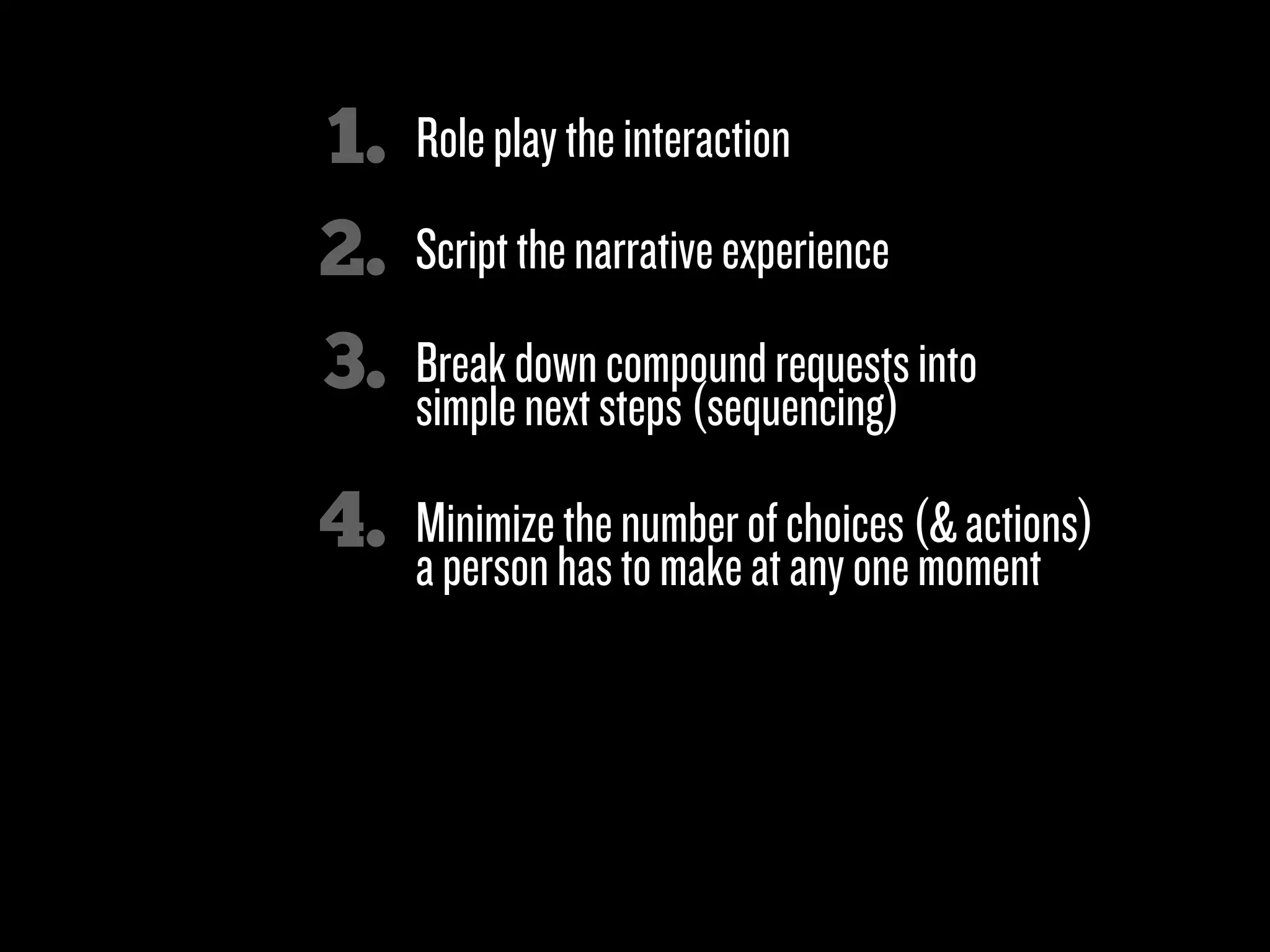 1.   Role play the interaction
2.   Script the narrative experience

3.   Break down compound requests into
     simple next steps (sequencing)

4.   Minimize the number of choices (& actions)
     a person has to make at any one moment

5.   Look for “micromoments”

6.   Clicks over characters!
 