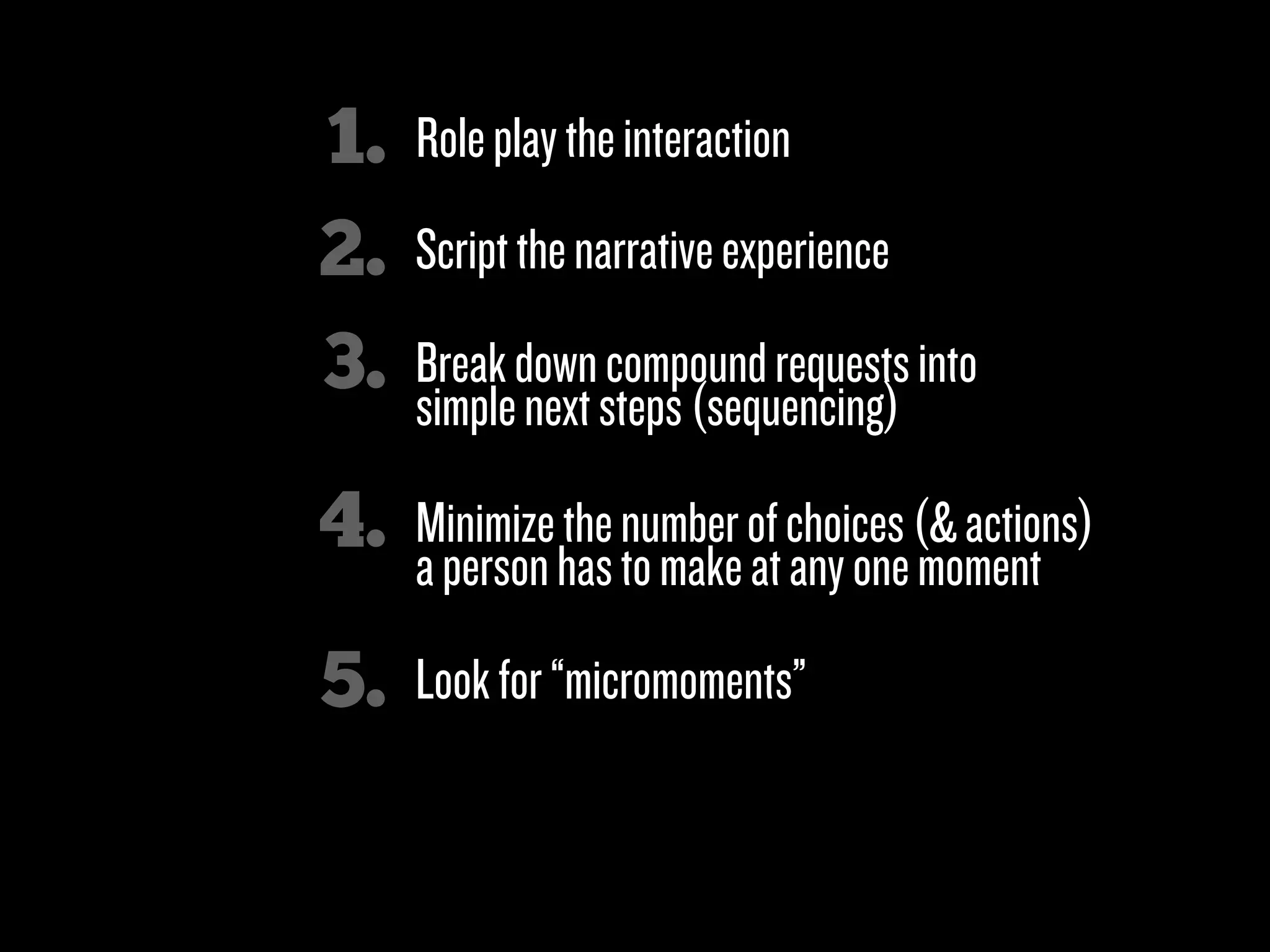 1.   Role play the interaction
2.   Script the narrative experience

3.   Break down compound requests into
     simple next steps (sequencing)

4.   Minimize the number of choices (& actions)
     a person has to make at any one moment

5.   Look for “micromoments”

6.   Clicks over characters!
 