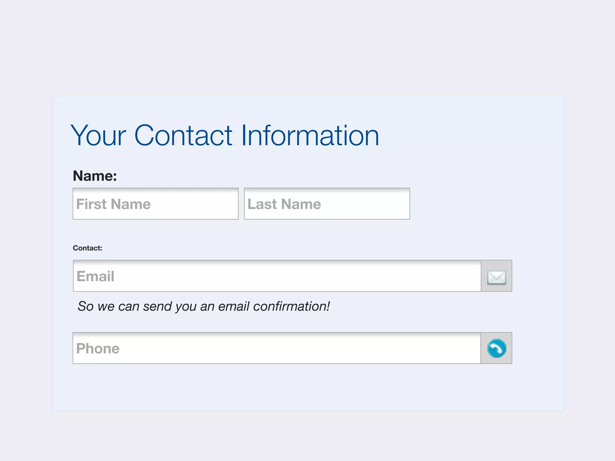 Your Contact Information
Name:
First Name                 Last Name

Contact:



Email
   Phone



 So we can send you an email conﬁrmation!


Phone
    Phone
 