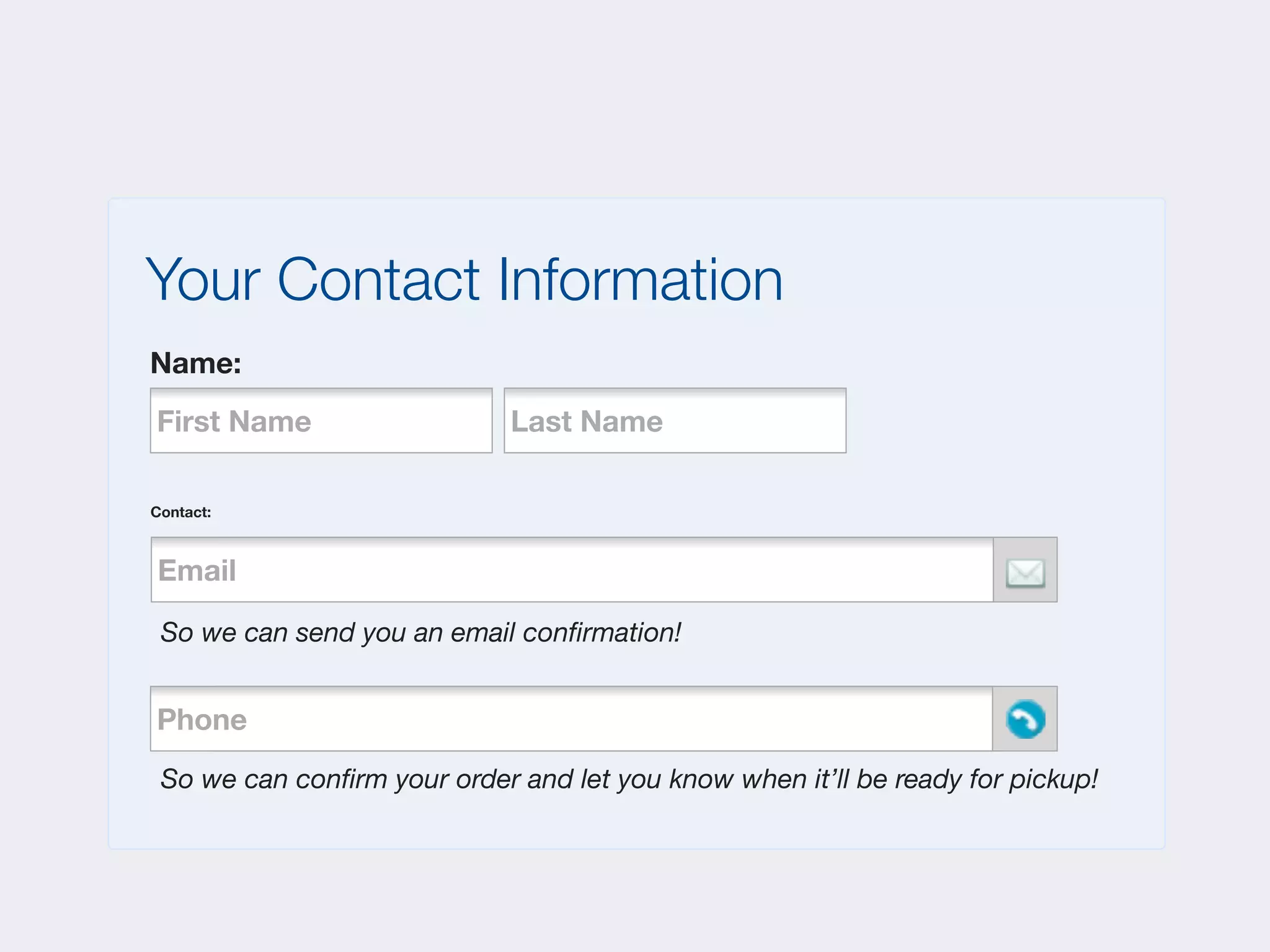 Your Contact Information
Name:
First Name                   Last Name

Contact:



Email
   Phone



 So we can send you an email conﬁrmation!


Phone
    Phone



 So we can conﬁrm your order and let you know when it’ll be ready for pickup!
 