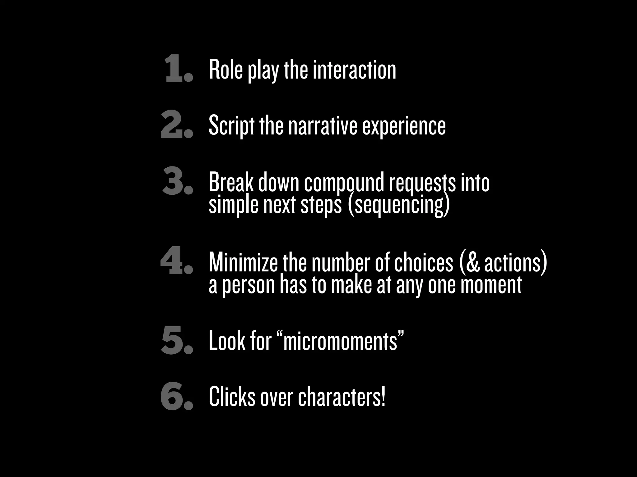1.   Role play the interaction
2.   Script the narrative experience

3.   Break down compound requests into
     simple next steps (sequencing)

4.   Minimize the number of choices (& actions)
     a person has to make at any one moment

5.   Look for “micromoments”

6.   Clicks over characters!
 