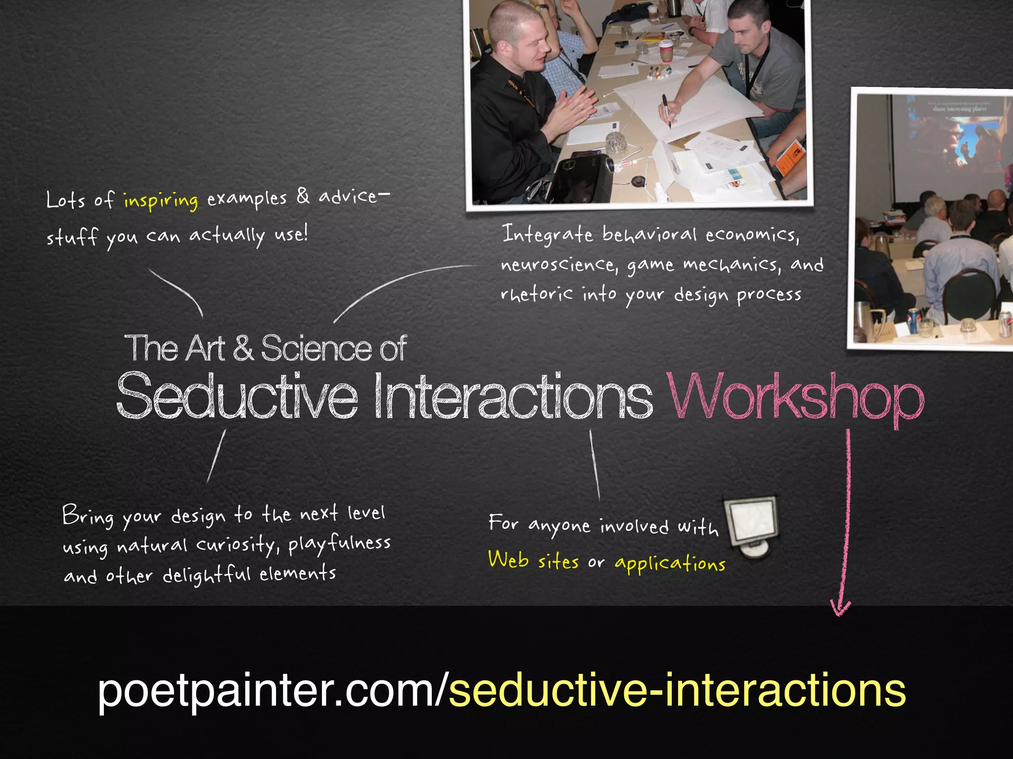 Lots of inspiring examples & advice–
stuff you can actually use!              Integrate behavioral economics,
                                         neuroscience, game mechanics, and
                                         rhetoric into your design process

        The Art & Science of
       Seductive Interactions Workshop
 Bring your design to the next level    For anyone involved with
 using natural curiosity, playfulness   Web sites or applications
 and other delightful elements



     poetpainter.com/seductive-interactions
 