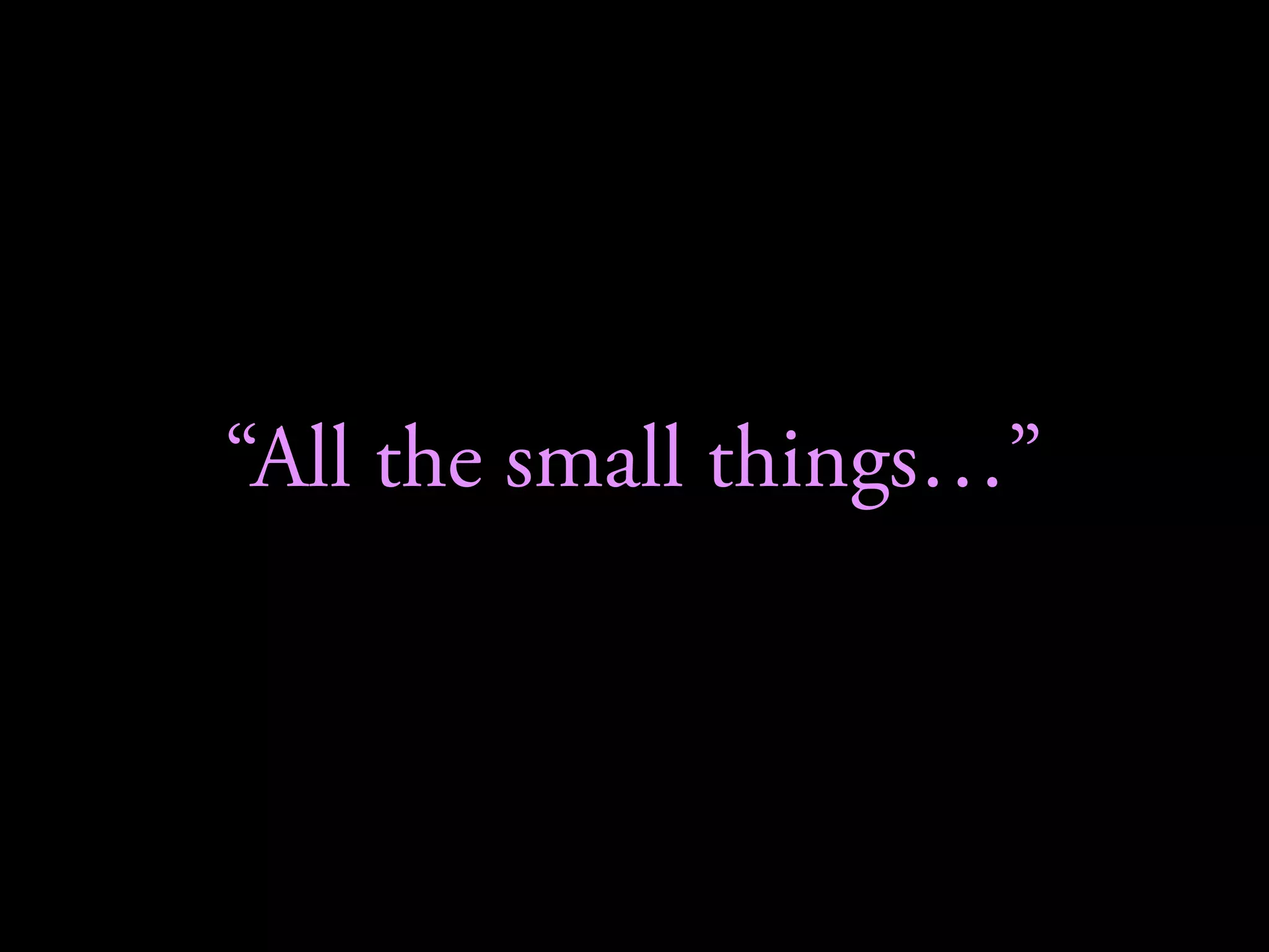 “All the small things…”
 