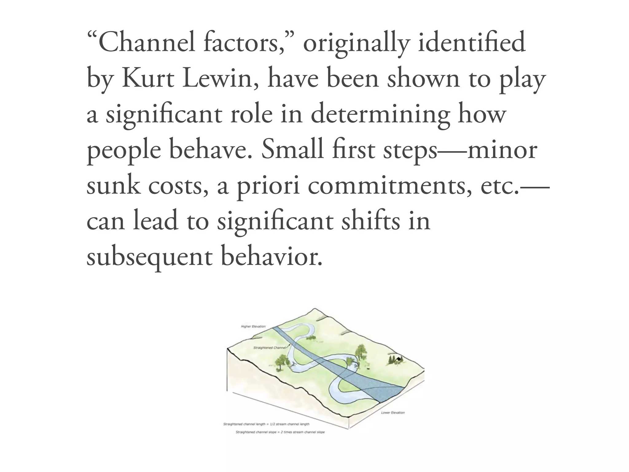 “Channel factors,” originally identiﬁed
by Kurt Lewin, have been shown to play
a signiﬁcant role in determining how
people behave. Small ﬁrst steps—minor
sunk costs, a priori commitments, etc.—
can lead to signiﬁcant shifts in
subsequent behavior.
 