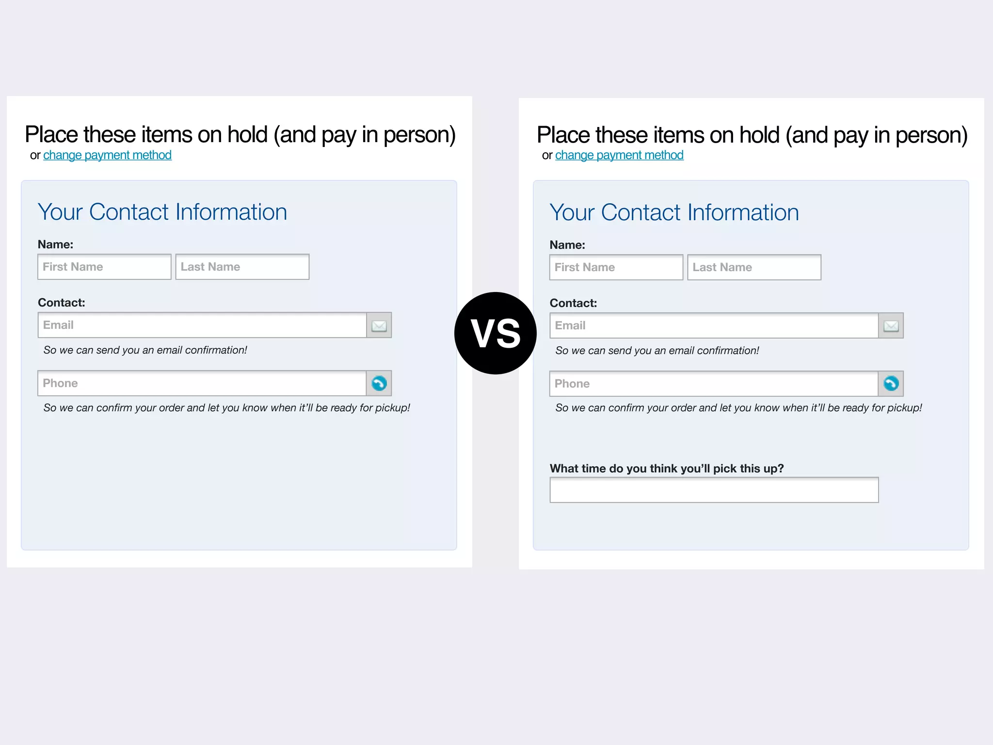 Place these items on hold (and pay in person)                                         Place these items on hold (and pay in person)
or change payment method                                                              or change payment method



 Your Contact Information                                                              Your Contact Information
 Name:                                                                                 Name:
  First Name                  Last Name                                                 First Name                  Last Name


 Contact:                                                                              Contact:
  Email
     Phone

  So we can send you an email conﬁrmation!
                                                                                 VS     Email
                                                                                           Phone

                                                                                        So we can send you an email conﬁrmation!


  Phone
     Phone                                                                              Phone
                                                                                           Phone

  So we can conﬁrm your order and let you know when it’ll be ready for pickup!          So we can conﬁrm your order and let you know when it’ll be ready for pickup!




                                                                                       What time do you think you’ll pick this up?
 