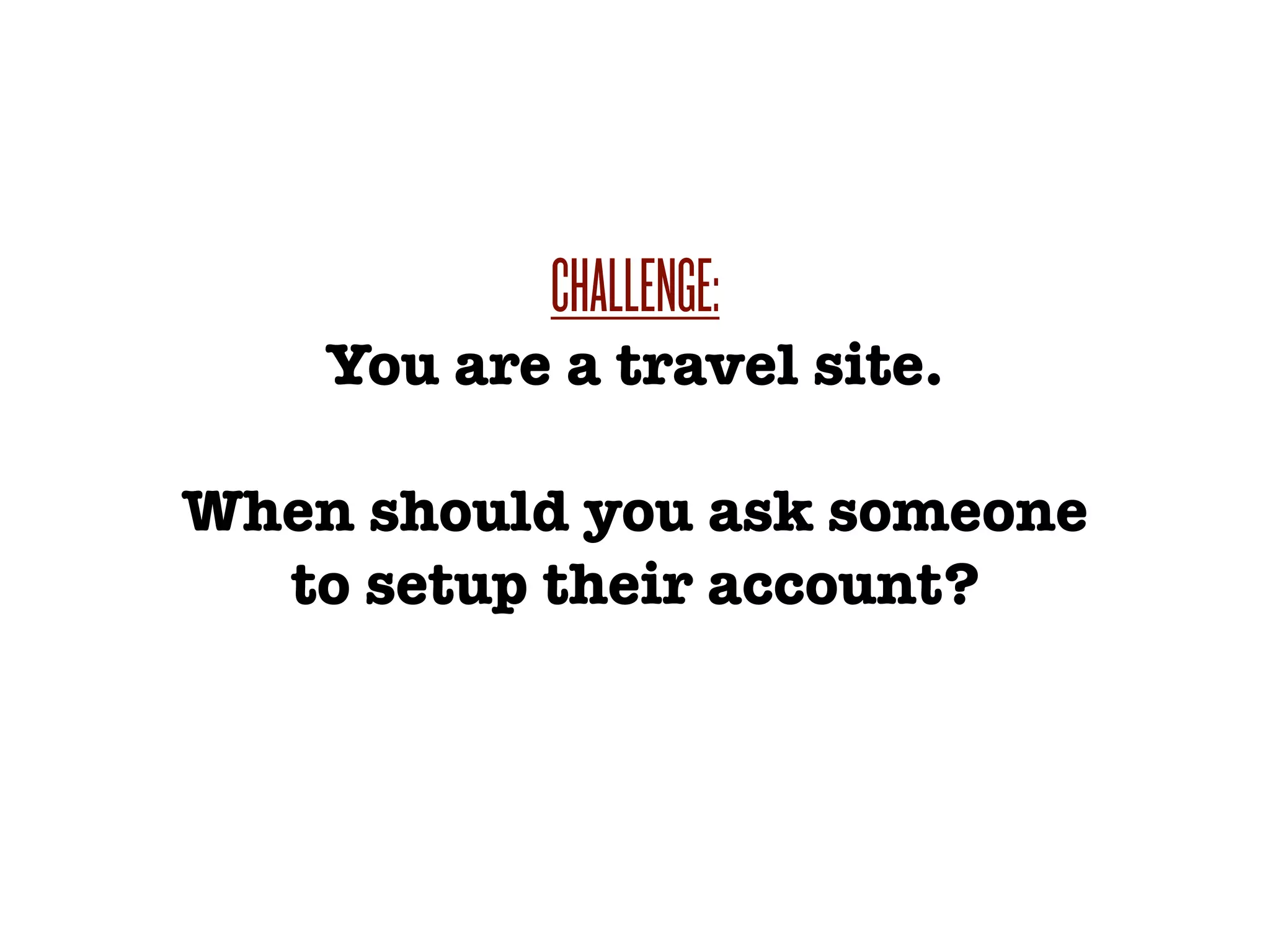CHALLENGE:
    You are a travel site.

When should you ask someone
  to setup their account?
 