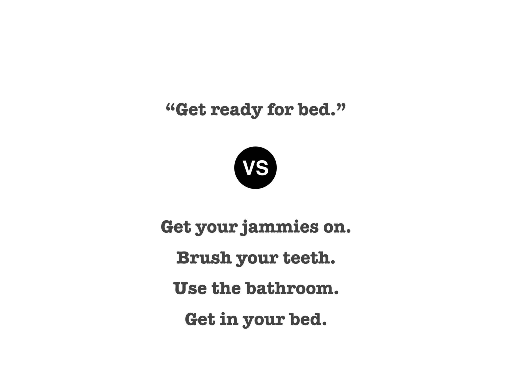 “Get ready for bed.”


        VS

Get your jammies on.
 Brush your teeth.
 Use the bathroom.
  Get in your bed.
 