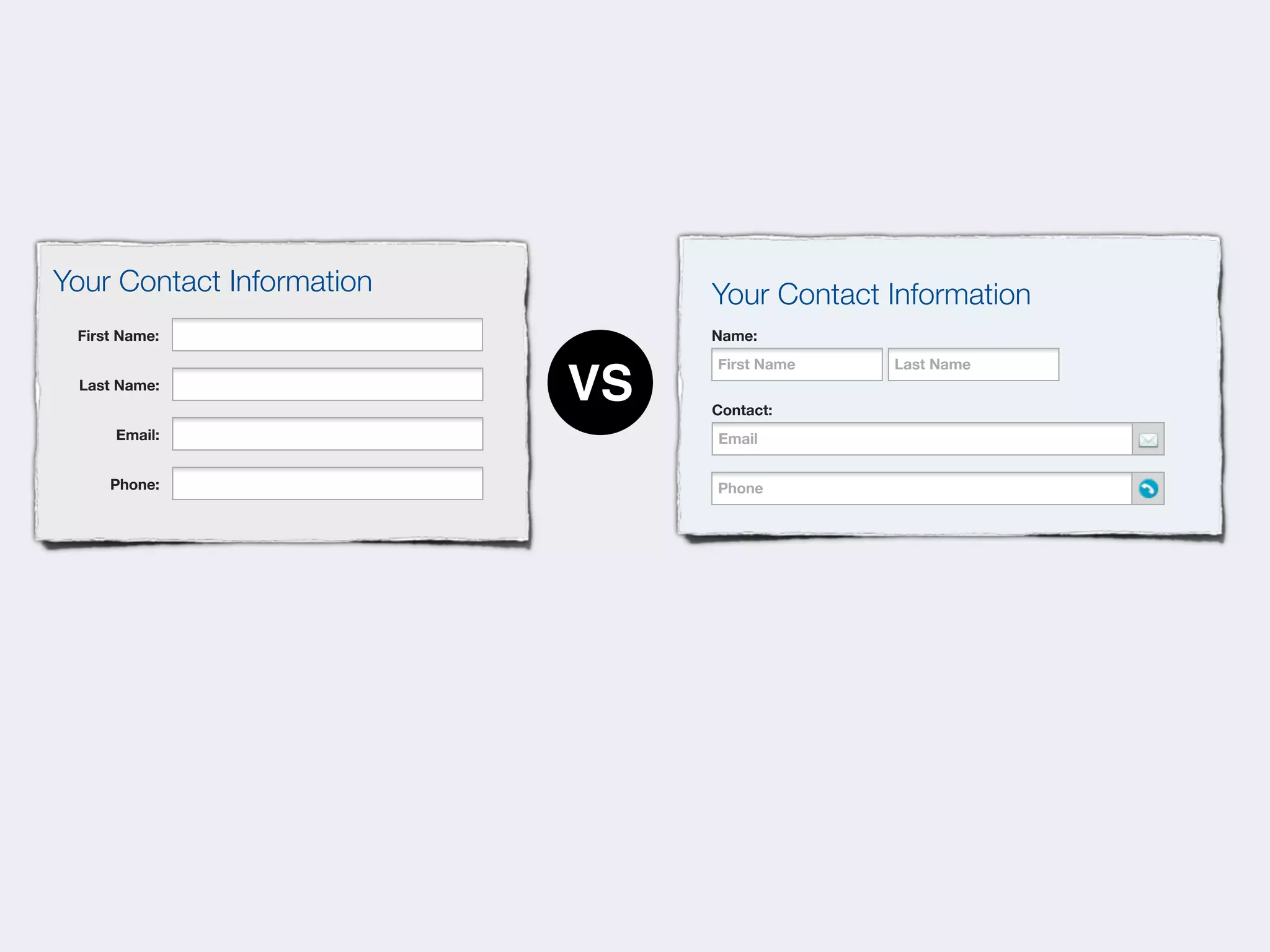 Your Contact Information        Your Contact Information
 First Name:                    Name:
                                First Name   Last Name
 Last Name:
                           VS   Contact:
      Email:                    Email
                                   Phone


     Phone:                     Phone
                                   Phone
 