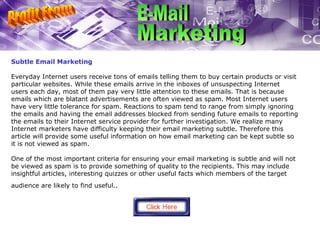 Subtle Email Marketing Everyday Internet users receive tons of emails telling them to buy certain products or visit particular websites. While these emails arrive in the inboxes of unsuspecting Internet users each day, most of them pay very little attention to these emails. That is because emails which are blatant advertisements are often viewed as spam. Most Internet users have very little tolerance for spam. Reactions to spam tend to range from simply ignoring the emails and having the email addresses blocked from sending future emails to reporting the emails to their Internet service provider for further investigation. We realize many Internet marketers have difficulty keeping their email marketing subtle. Therefore this article will provide some useful information on how email marketing can be kept subtle so it is not viewed as spam. One of the most important criteria for ensuring your email marketing is subtle and will not be viewed as spam is to provide something of quality to the recipients. This may include insightful articles, interesting quizzes or other useful facts which members of the target audience are likely to find useful..   Profit From E-Mail Marketing 