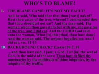 WHO’S TO BLAME! THE BLAME GAME: IT’S NOT MY FAULT! And he said, Who told thee that thou [wast] naked? Hast thou eaten of the tree, whereof I commanded thee that thou shouldest not eat?  And the man said, The woman whom thou gavest [to be] with me, she gave me of the tree, and I did eat . And the LORD God said unto the woman, What [is] this [that] thou hast done?  And the woman said, The serpent beguiled me , and I did eat. vss. 11-13 10. BACKGROUND CHECK? Ezekiel 28:2, 18 … and thou hast said, I [am] a God, I sit [in] the seat of God, in the midst of the seas;  Thou hast defiled thy sanctuaries by the multitude of thine iniquities, by the iniquity of thy traffic; 