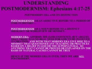 UNDERSTANDING POSTMODERNISM: Ephesians 4:17-25    POSTMODERN ERA AND ITS DISTINCTION POSTMODERNISM  AS AN ADJECTIVE REFERS TO A PERIOD OF TIME IN HISTORY… POSTMODERNISM  AS A NOUN REFERS TO A DISTINCT IDEOLOGY OR WORLDVIEW OR MINDSET. MODERN ERA   AFFIRMS  HIS (GOD) EXISTENCE, BUT ARGUES THAT THERE WAS NO REAL NEED FOR GOD TO BE INVOLVED IN CREATION.  AND WITH THAT MODERN ERA GIVE RISE TO A MINDSET THAT QUESTIONED ANY TEACHING OR PRACTICES BASED ON A BELIEF IN GOD OR THE SUPERNATURAL .  SO ANYTHING THAT CANNOT BE PROVED OR EXPLAINED ON THE BASIS OF NATURAL CAUSES CANNOT BE TRUE . HENCE IF THE MODERN ERA IS OVER, THEN WE ARE  ALL  POSTMODERN. 