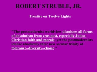ROBERT STRUBLE, JR. Treatise on Twelve Lights   "The postmodernist worldview  dismisses all forms of absolutism from eras past, especially Judeo-Christian faith and morals ;  yet the postmodernists idolize absolutely their new secular trinity of  tolerance–diversity–choice ." 