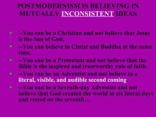 POSTMODERNISM IS BELIEVING IN MUTUALLY  INCONSISTENT  IDEAS --You can be a Christian and not believe that Jesus is the Son of God. --You can believe in Christ and Buddha at the same time. --You can be a Protestant and not believe that the Bible is the inspired and trustworthy rule of faith. --You can be an Adventist and not believe in a  literal, visible, and audible second coming .  --You can be a Seventh-day Adventist and not believe that God created the world in six literal days and rested on the seventh… 